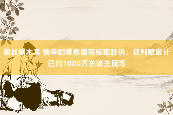 黑丝黑木耳 瑞幸咖啡泰国商标案胜诉，获判赔累计已约1000万东谈主民币
