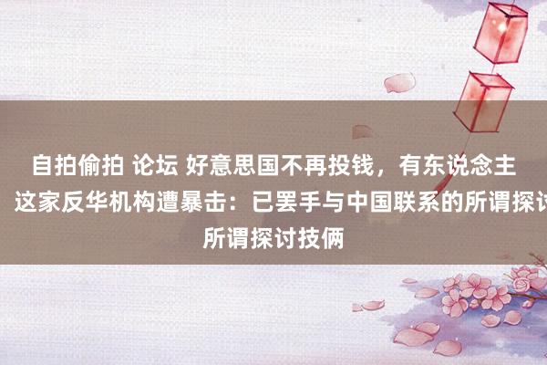 自拍偷拍 论坛 好意思国不再投钱，有东说念主急了！这家反华机构遭暴击：已罢手与中国联系的所谓探讨技俩