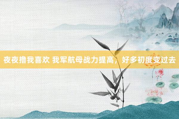 夜夜撸我喜欢 我军航母战力提高，好多初度变过去