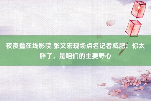 夜夜撸在线影院 张文宏现场点名记者减肥：你太胖了，是咱们的主要野心