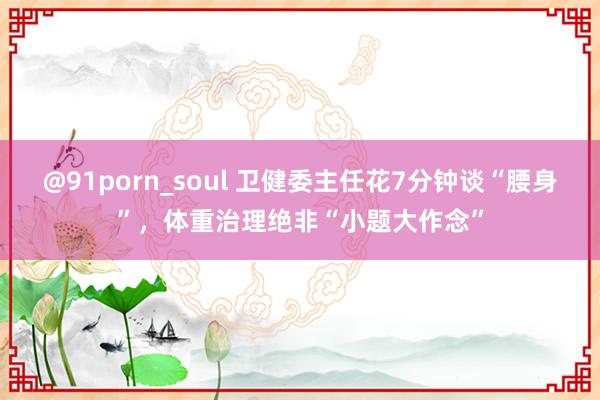 @91porn_soul 卫健委主任花7分钟谈“腰身”，体重治理绝非“小题大作念”